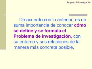 Proyecto de Investigación De acuerdo con lo anterior, es de suma importancia de conocer  cómo se define y se formula el Problema de investigación , con su entorno y sus relaciones de la manera más concreta posible, 