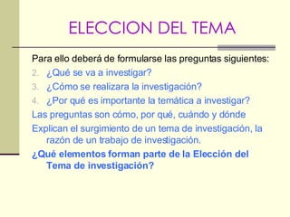 ELECCION DEL TEMA Para ello deberá de formularse las preguntas siguientes: ¿Qué se va a investigar? ¿Cómo se realizara la investigación? ¿Por qué es importante la temática a investigar? Las preguntas son cómo, por qué, cuándo y dónde Explican el surgimiento de un tema de investigación, la razón de un trabajo de investigación. ¿Qué elementos forman parte de la Elección del Tema de investigación? 