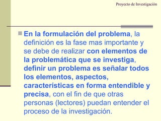 Proyecto de Investigación En la formulación del problema , la definición es la fase mas importante y se debe de realizar  con elementos de la problemática que se investiga ,  definir un problema es señalar todos los elementos, aspectos, características en forma entendible y precisa , con el fin de que otras personas (lectores) puedan entender el proceso de la investigación. 