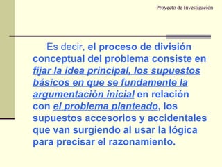 Proyecto de Investigación Es decir,  el proceso de división conceptual del problema consiste en  fijar la idea principal, los supuestos básicos en que se fundamente la argumentación inicial  en relación con  el problema planteado , los supuestos accesorios y accidentales que van surgiendo al usar la lógica para precisar el razonamiento. 