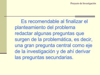 Proyecto de Investigación Es recomendable al finalizar el planteamiento del problema redactar algunas preguntas que surgen de la problemática, es decir, una gran pregunta central como eje de la investigación y de ahí derivar las preguntas secundarias. 