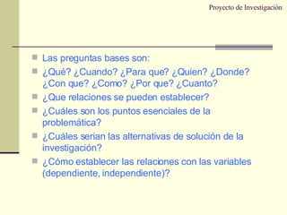 Proyecto de Investigación Las preguntas bases son: ¿Qué? ¿Cuando? ¿Para que? ¿Quien? ¿Donde? ¿Con que? ¿Como? ¿Por que? ¿Cuanto? ¿Que relaciones se pueden establecer? ¿Cuáles son los puntos esenciales de la problemática? ¿Cuáles serian las alternativas de solución de la investigación? ¿Cómo establecer las relaciones con las variables (dependiente, independiente)? 