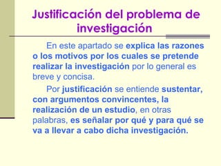 Justificación del problema de investigación   En este apartado se  explica las razones o los motivos por los cuales se pretende realizar la investigación  por lo general es breve y concisa. Por  justificación  se entiende  sustentar, con argumentos convincentes, la realización de un estudio , en otras palabras,  es señalar por qué y para qué se va a llevar a cabo dicha investigación. 