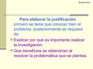Ramón Ruiz Para elaborar la justificación  primero se tiene que conocer bien el problema, posteriormente se requiere de: Explicar por qué es importante realizar la investigación. Que beneficios se obtendrían al resolver la problemática que se plantea. 