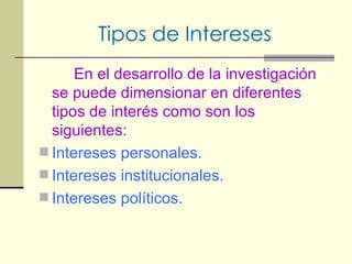 Tipos de Intereses En el desarrollo de la investigación se puede dimensionar en diferentes tipos de interés como son los siguientes: Intereses personales. Intereses institucionales. Intereses políticos. 