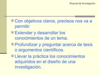Proyecto de Investigación Con objetivos claros, precisos nos va a permitir Extender y desarrollar los conocimientos de un tema. Profundizar y preguntar acerca de tesis o argumentos científicos. Llevar la práctica los conocimientos adquiridos en el diseño de una investigación. 