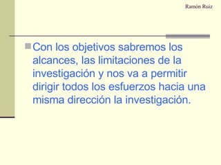 Ramón Ruiz Con los objetivos sabremos los alcances, las limitaciones de la investigación y nos va a permitir dirigir todos los esfuerzos hacia una misma dirección la investigación. 