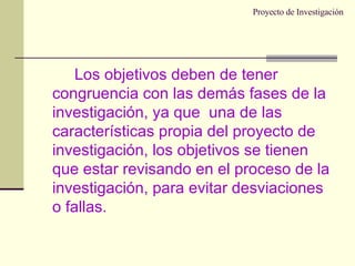 Proyecto de Investigación Los objetivos deben de tener congruencia con las demás fases de la investigación, ya que  una de las características propia del proyecto de investigación, los objetivos se tienen que estar revisando en el proceso de la investigación, para evitar desviaciones o fallas. 