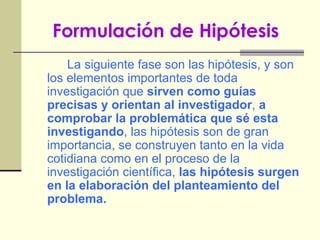 Formulación de Hipótesis   La siguiente fase son las hipótesis, y son los elementos importantes de toda investigación que  sirven como guías precisas y orientan al investigador ,  a comprobar la problemática que sé esta investigando , las hipótesis son de gran importancia, se construyen tanto en la vida cotidiana como en el proceso de la investigación científica,  las hipótesis surgen en la elaboración del planteamiento del problema. 