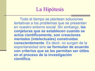 La Hipótesis Todo el tiempo se plantean soluciones tentativas a los problemas que se presentan en nuestro entorno social. Sin embargo,  las conjeturas que se establecen cuando se actúa científicamente, son creaciones mentales (intelectuales) construidas conscientemente . Es decir, no surgen de la espontaneidad sino  se formulan de acuerdo con criterios que se les permitan ser útiles en el proceso de la investigación científica. 