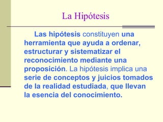 La Hipótesis Las hipótesis  constituyen  una herramienta que ayuda a ordenar, estructurar y sistematizar el reconocimiento mediante una proposición . La hipótesis implica una  serie de conceptos y juicios tomados de la realidad estudiada ,  que llevan la esencia del conocimiento. 