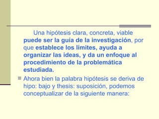 Una hipótesis clara, concreta, viable  puede ser la guía de la investigación , por que  establece los límites, ayuda a organizar las ideas, y da un enfoque al procedimiento de la problemática estudiada. Ahora bien la palabra hipótesis se deriva de hipo: bajo y thesis: suposición, podemos conceptualizar de la siguiente manera: 