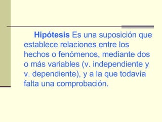Hipótesis  Es una suposición que establece relaciones entre los hechos o fenómenos, mediante dos o más variables (v. independiente y v. dependiente), y a la que todavía falta una comprobación. 