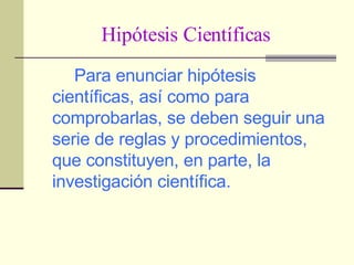 Hipótesis Científicas Para enunciar hipótesis científicas, así como para comprobarlas, se deben seguir una serie de reglas y procedimientos, que constituyen, en parte, la investigación científica. 