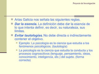 Proyecto de Investigación Arias Galicia nos señala las siguientes reglas. Dar la esencia.  La definición debe dar la esencia de lo que intenta definir, es decir, su naturaleza, sus límites. Evitar tautologías.  No debe directa o indirectamente contener el objetivo. Ejemplo: La psicología es la ciencia que estudia a los fenómenos psicológicos. (tautología) La psicología es la ciencia que estudia la conducta y los procesos cognoscitivos (lenguaje, pensamiento, ideas, conocimiento, inteligencia, etc.) del sujeto. (forma correcta) 