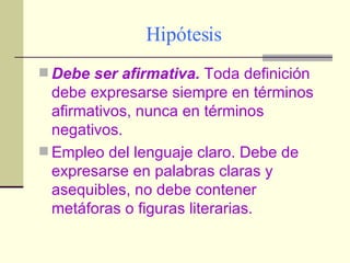 Hipótesis Debe ser afirmativa.  Toda definición debe expresarse siempre en términos afirmativos, nunca en términos negativos. Empleo del lenguaje claro. Debe de expresarse en palabras claras y asequibles, no debe contener metáforas o figuras literarias. 