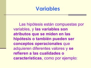 Variables Las hipótesis están compuestas por variables, y  las variables son atributos que se miden en las hipótesis o también pueden ser conceptos operacionales  que  adquieren diferentes valores y  se refieren a las cualidades o características , como por ejemplo: 