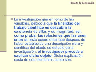 Proyecto de Investigación La investigación gira en torno de las variables, debido a que  la finalidad del trabajo científico es descubrir la existencia de ellas y su magnitud ,  así, como probar las relaciones que las unen entre sí . Esto quiere decir que después de haber establecido una descripción clara y científica del objeto de estudio de la investigación,  el investigador procede a explicar dicho objeto . Dicha explicación costa de dos elementos como son: 