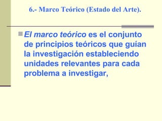 6.- Marco Teórico (Estado del Arte). El marco teórico  es el conjunto de principios teóricos que guían la investigación estableciendo unidades relevantes para cada problema a investigar, 