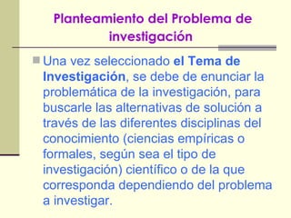 Planteamiento del Problema de investigación   Una vez seleccionado  el Tema de Investigación , se debe de enunciar la problemática de la investigación, para buscarle las alternativas de solución a través de las diferentes disciplinas del conocimiento (ciencias empíricas o formales, según sea el tipo de investigación) científico o de la que corresponda dependiendo del problema a investigar. 