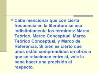 Cabe mencionar que con cierta frecuencia en la literatura se usa indistintamente los términos: Marco Teórico, Marco Conceptual, Marco Teórico Conceptual, y Marco de Referencia. Si bien es cierto que unos están comprendidos en otros o que se relacionan entre sí, vale la pena hacer una precisión al respecto.  