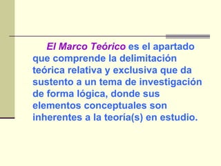 El Marco Teórico  es el apartado que comprende la delimitación teórica relativa y exclusiva que da sustento a un tema de investigación de forma lógica, donde sus elementos conceptuales son inherentes a la teoría(s) en estudio. 