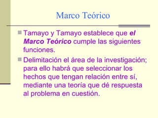 Marco Teórico Tamayo y Tamayo establece que  el Marco Teórico  cumple las siguientes funciones. Delimitación el área de la investigación; para ello habrá que seleccionar los hechos que tengan relación entre sí, mediante una teoría que dé respuesta al problema en cuestión. 