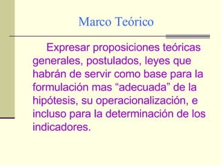 Marco Teórico Expresar proposiciones teóricas generales, postulados, leyes que habrán de servir como base para la formulación mas “adecuada” de la hipótesis, su operacionalización, e incluso para la determinación de los indicadores. 