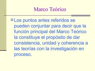 Marco Teórico Los puntos antes referidos se pueden conjuntar para decir que la función principal del Marco Teórico la constituye el propósito de dar consistencia, unidad y coherencia a las teorías con la investigación en proceso.   