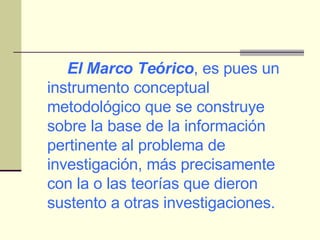 El Marco Teórico , es pues un instrumento conceptual metodológico que se construye sobre la base de la información pertinente al problema de investigación, más precisamente con la o las teorías que dieron sustento a otras investigaciones. 