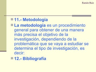 Ramón Ruiz 11.- Metodología La metodología  es un procedimiento general para obtener de una manera más precisa el objetivo de la investigación, dependiendo de la problemática que se vaya a estudiar se determina el tipo de investigación, es decir: 12.- Bibliografía 