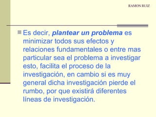 RAMON RUIZ Es decir,  plantear un problema  es minimizar todos sus efectos y relaciones fundamentales o entre mas particular sea el problema a investigar esto, facilita el proceso de la investigación, en cambio si es muy general dicha investigación pierde el rumbo, por que existirá diferentes líneas de investigación. 