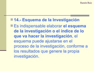 Ramón Ruiz 14.- Esquema de la Investigación Es indispensable elaborar  el esquema de la investigación o el índice de lo que va hacer la investigación , el esquema puede ajustarse en el proceso de la investigación, conforme a los resultados que genere la propia investigación. 