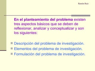 Ramón Ruiz   En el planteamiento del problema  existen tres aspectos básicos que se deben de reflexionar, analizar y conceptualizar y son los siguientes: Descripción del problema de investigación. Elementos del problema de investigación. Formulación del problema de investigación. 