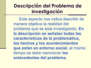 Descripción del Problema de investigación   Este aspecto nos indica describir de manera objetiva la realidad del problema que se esta investigando.  En la descripción se señalan todas las características de la problemática, los hechos y los acontecimientos que están en entorno social , al mismo tiempo se debe mencionar  los antecedentes del problema. 