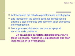 Ramón Ruiz Antecedentes del estudio o problema de investigación. Las técnicas en las que se basó, las categorías de análisis o ejes centrales que permiten guiar el proceso de investigación. Los supuestos básicos en los que se apoya el enunciado del problema. Un enunciado completo del problema  incluye todos los hechos, relaciones y explicaciones que sean importantes en la investigación. 
