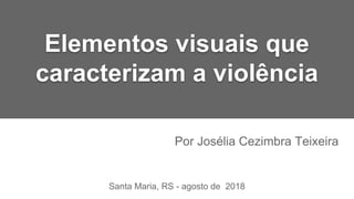 Elementos visuais que
caracterizam a violência
Por Josélia Cezimbra Teixeira
Santa Maria, RS - agosto de 2018
 