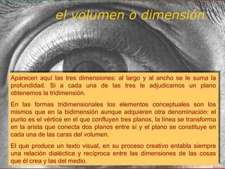 Aparecen aquí las tres dimensiones: al largo y al ancho se le suma la
profundidad. Si a cada una de las tres le adjudicamos un plano
obtenemos la tridimensión.
En las formas tridimensionales los elementos conceptuales son los
mismos que en la bidimensión aunque adquieren otra denominación: el
punto es el vértice en el que confluyen tres planos, la línea se transforma
en la arista que conecta dos planos entre sí y el plano se constituye en
cada una de las caras del volumen.
El que produce un texto visual, en su proceso creativo entabla siempre
una relación dialéctica y recíproca entre las dimensiones de las cosas
que él crea y las del medio.
Aparecen aquí las tres dimensiones: al largo y al ancho se le suma la
profundidad. Si a cada una de las tres le adjudicamos un plano
obtenemos la tridimensión.
En las formas tridimensionales los elementos conceptuales son los
mismos que en la bidimensión aunque adquieren otra denominación: el
punto es el vértice en el que confluyen tres planos, la línea se transforma
en la arista que conecta dos planos entre sí y el plano se constituye en
cada una de las caras del volumen.
El que produce un texto visual, en su proceso creativo entabla siempre
una relación dialéctica y recíproca entre las dimensiones de las cosas
que él crea y las del medio.
el volumen o dimensión
 