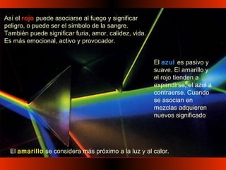 Así el rojo puede asociarse al fuego y significar
peligro, o puede ser el símbolo de la sangre.
También puede significar furia, amor, calidez, vida.
Es más emocional, activo y provocador.
El amarillo se considera más próximo a la luz y al calor.
El azul es pasivo y
suave. El amarillo y
el rojo tienden a
expandirse, el azul a
contraerse. Cuando
se asocian en
mezclas adquieren
nuevos significado
 
