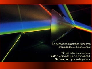 La sensación cromática tiene tres
propiedades o dimensiones:
Tinte: color en sí mismo.
Valor: grado de luz o luminosidad.
Saturación: grado de pureza.
 