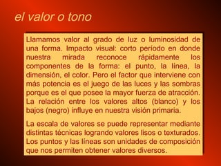 Llamamos valor al grado de luz o luminosidad de
una forma. Impacto visual: corto período en donde
nuestra mirada reconoce rápidamente los
componentes de la forma: el punto, la línea, la
dimensión, el color. Pero el factor que interviene con
más potencia es el juego de las luces y las sombras
porque es el que posee la mayor fuerza de atracción.
La relación entre los valores altos (blanco) y los
bajos (negro) influye en nuestra visión primaria.
La escala de valores se puede representar mediante
distintas técnicas logrando valores lisos o texturados.
Los puntos y las líneas son unidades de composición
que nos permiten obtener valores diversos.
Llamamos valor al grado de luz o luminosidad de
una forma. Impacto visual: corto período en donde
nuestra mirada reconoce rápidamente los
componentes de la forma: el punto, la línea, la
dimensión, el color. Pero el factor que interviene con
más potencia es el juego de las luces y las sombras
porque es el que posee la mayor fuerza de atracción.
La relación entre los valores altos (blanco) y los
bajos (negro) influye en nuestra visión primaria.
La escala de valores se puede representar mediante
distintas técnicas logrando valores lisos o texturados.
Los puntos y las líneas son unidades de composición
que nos permiten obtener valores diversos.
el valor o tono
 