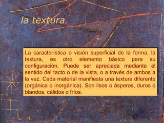 la textura
La característica o visión superficial de la forma, la
textura, es otro elemento básico para su
configuración. Puede ser apreciada mediante el
sentido del tacto o de la vista, o a través de ambos a
la vez. Cada material manifiesta una textura diferente
(orgánica o inorgánica). Son lisos o ásperos, duros o
blandos, cálidos o fríos.
La característica o visión superficial de la forma, la
textura, es otro elemento básico para su
configuración. Puede ser apreciada mediante el
sentido del tacto o de la vista, o a través de ambos a
la vez. Cada material manifiesta una textura diferente
(orgánica o inorgánica). Son lisos o ásperos, duros o
blandos, cálidos o fríos.
 