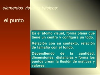 el punto
Es el átomo visual, forma plana que
tiene un centro y configura un todo.
Relación con su contexto, relación
de tamaño con el fondo.
Dependiendo de la cantidad,
dimensiones, distancias y forma los
puntos crean la ilusión de matices y
valores.
Es el átomo visual, forma plana que
tiene un centro y configura un todo.
Relación con su contexto, relación
de tamaño con el fondo.
Dependiendo de la cantidad,
dimensiones, distancias y forma los
puntos crean la ilusión de matices y
valores.
elementos visuales básicos:
 