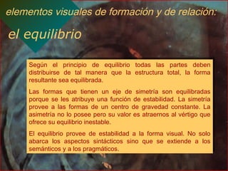elementos visuales de formación y de relación:
el equilibrio
Según el principio de equilibrio todas las partes deben
distribuirse de tal manera que la estructura total, la forma
resultante sea equilibrada.
Las formas que tienen un eje de simetría son equilibradas
porque se les atribuye una función de estabilidad. La simetría
provee a las formas de un centro de gravedad constante. La
asimetría no lo posee pero su valor es atraernos al vértigo que
ofrece su equilibrio inestable.
El equilibrio provee de estabilidad a la forma visual. No solo
abarca los aspectos sintácticos sino que se extiende a los
semánticos y a los pragmáticos.
Según el principio de equilibrio todas las partes deben
distribuirse de tal manera que la estructura total, la forma
resultante sea equilibrada.
Las formas que tienen un eje de simetría son equilibradas
porque se les atribuye una función de estabilidad. La simetría
provee a las formas de un centro de gravedad constante. La
asimetría no lo posee pero su valor es atraernos al vértigo que
ofrece su equilibrio inestable.
El equilibrio provee de estabilidad a la forma visual. No solo
abarca los aspectos sintácticos sino que se extiende a los
semánticos y a los pragmáticos.
 