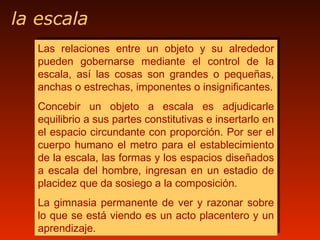 la escala
Las relaciones entre un objeto y su alrededor
pueden gobernarse mediante el control de la
escala, así las cosas son grandes o pequeñas,
anchas o estrechas, imponentes o insignificantes.
Concebir un objeto a escala es adjudicarle
equilibrio a sus partes constitutivas e insertarlo en
el espacio circundante con proporción. Por ser el
cuerpo humano el metro para el establecimiento
de la escala, las formas y los espacios diseñados
a escala del hombre, ingresan en un estadio de
placidez que da sosiego a la composición.
La gimnasia permanente de ver y razonar sobre
lo que se está viendo es un acto placentero y un
aprendizaje.
Las relaciones entre un objeto y su alrededor
pueden gobernarse mediante el control de la
escala, así las cosas son grandes o pequeñas,
anchas o estrechas, imponentes o insignificantes.
Concebir un objeto a escala es adjudicarle
equilibrio a sus partes constitutivas e insertarlo en
el espacio circundante con proporción. Por ser el
cuerpo humano el metro para el establecimiento
de la escala, las formas y los espacios diseñados
a escala del hombre, ingresan en un estadio de
placidez que da sosiego a la composición.
La gimnasia permanente de ver y razonar sobre
lo que se está viendo es un acto placentero y un
aprendizaje.
 
