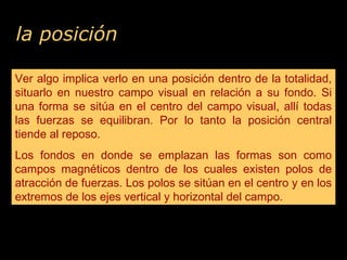 la posición
Ver algo implica verlo en una posición dentro de la totalidad,
situarlo en nuestro campo visual en relación a su fondo. Si
una forma se sitúa en el centro del campo visual, allí todas
las fuerzas se equilibran. Por lo tanto la posición central
tiende al reposo.
Los fondos en donde se emplazan las formas son como
campos magnéticos dentro de los cuales existen polos de
atracción de fuerzas. Los polos se sitúan en el centro y en los
extremos de los ejes vertical y horizontal del campo.
Ver algo implica verlo en una posición dentro de la totalidad,
situarlo en nuestro campo visual en relación a su fondo. Si
una forma se sitúa en el centro del campo visual, allí todas
las fuerzas se equilibran. Por lo tanto la posición central
tiende al reposo.
Los fondos en donde se emplazan las formas son como
campos magnéticos dentro de los cuales existen polos de
atracción de fuerzas. Los polos se sitúan en el centro y en los
extremos de los ejes vertical y horizontal del campo.
 