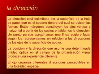 la dirección
La dirección está delimitada por la superficie de la hoja
de papel que es el soporte dentro del cual se ubican las
formas. Estos márgenes constituyen los ejes vertical y
horizontal a partir de los cuales entablamos la dirección.
Un punto parece aproximarse, una línea sugiere fugar
según los representemos en relación a las direcciones
de los ejes de la superficie de apoyo.
La posición y la dirección que asume una determinada
unidad óptica en el campo de la organización visual
produce una experiencia diferente.
El ojo organiza diferentes direcciones perceptibles en
una totalidad espacial.
La dirección está delimitada por la superficie de la hoja
de papel que es el soporte dentro del cual se ubican las
formas. Estos márgenes constituyen los ejes vertical y
horizontal a partir de los cuales entablamos la dirección.
Un punto parece aproximarse, una línea sugiere fugar
según los representemos en relación a las direcciones
de los ejes de la superficie de apoyo.
La posición y la dirección que asume una determinada
unidad óptica en el campo de la organización visual
produce una experiencia diferente.
El ojo organiza diferentes direcciones perceptibles en
una totalidad espacial.
 
