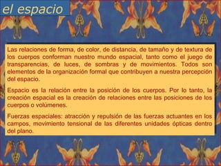 Las relaciones de forma, de color, de distancia, de tamaño y de textura de
los cuerpos conforman nuestro mundo espacial, tanto como el juego de
transparencias, de luces, de sombras y de movimientos. Todos son
elementos de la organización formal que contribuyen a nuestra percepción
del espacio.
Espacio es la relación entre la posición de los cuerpos. Por lo tanto, la
creación espacial es la creación de relaciones entre las posiciones de los
cuerpos o volúmenes.
Fuerzas espaciales: atracción y repulsión de las fuerzas actuantes en los
campos, movimiento tensional de las diferentes unidades ópticas dentro
del plano.
Las relaciones de forma, de color, de distancia, de tamaño y de textura de
los cuerpos conforman nuestro mundo espacial, tanto como el juego de
transparencias, de luces, de sombras y de movimientos. Todos son
elementos de la organización formal que contribuyen a nuestra percepción
del espacio.
Espacio es la relación entre la posición de los cuerpos. Por lo tanto, la
creación espacial es la creación de relaciones entre las posiciones de los
cuerpos o volúmenes.
Fuerzas espaciales: atracción y repulsión de las fuerzas actuantes en los
campos, movimiento tensional de las diferentes unidades ópticas dentro
del plano.
el espacio
 