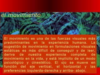 el movimiento
El movimiento es una de las fuerzas visuales más
predominantes en la experiencia humana. La
sugestión de movimiento en formulaciones visuales
estáticas es más difícil de conseguir y de leer,
deriva de nuestra experiencia completa de
movimiento en la vida, y está implícito de un modo
psicológico y cinestético. El ojo se mueve en
función del eje vertical, el horizontal y las
preferencias izquierda-derecha y arriba- abajo.
 