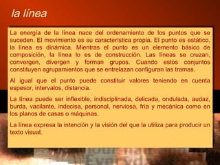 la línea
La energía de la línea nace del ordenamiento de los puntos que se
suceden. El movimiento es su característica propia. El punto es estático,
la línea es dinámica. Mientras el punto es un elemento básico de
composición, la línea lo es de construcción. Las líneas se cruzan,
convergen, divergen y forman grupos. Cuando estos conjuntos
constituyen agrupamientos que se entrelazan configuran las tramas.
Al igual que el punto puede constituir valores teniendo en cuenta
espesor, intervalos, distancia.
La línea puede ser inflexible, indisciplinada, delicada, ondulada, audaz,
burda, vacilante, indecisa, personal, nerviosa, fría y mecánica como en
los planos de casas o máquinas.
La línea expresa la intención y la visión del que la utiliza para producir un
texto visual.
La energía de la línea nace del ordenamiento de los puntos que se
suceden. El movimiento es su característica propia. El punto es estático,
la línea es dinámica. Mientras el punto es un elemento básico de
composición, la línea lo es de construcción. Las líneas se cruzan,
convergen, divergen y forman grupos. Cuando estos conjuntos
constituyen agrupamientos que se entrelazan configuran las tramas.
Al igual que el punto puede constituir valores teniendo en cuenta
espesor, intervalos, distancia.
La línea puede ser inflexible, indisciplinada, delicada, ondulada, audaz,
burda, vacilante, indecisa, personal, nerviosa, fría y mecánica como en
los planos de casas o máquinas.
La línea expresa la intención y la visión del que la utiliza para producir un
texto visual.
 